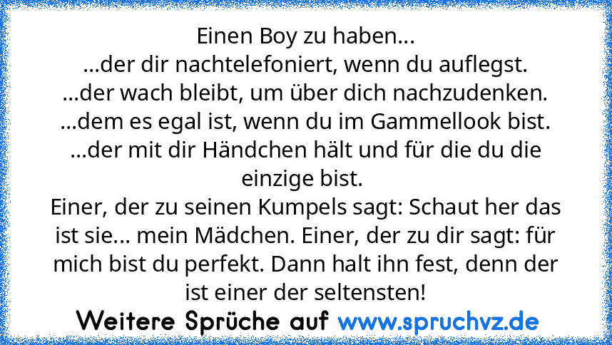 Einen Boy zu haben...
...der dir nachtelefoniert, wenn du auflegst.
...der wach bleibt, um über dich nachzudenken.
...dem es egal ist, wenn du im Gammellook bist.
...der mit dir Händchen hält und für die du die einzige bist. 
Einer, der zu seinen Kumpels sagt: Schaut her das ist sie... mein Mädchen. Einer, der zu dir sagt: für mich bist du perfekt. Dann halt ihn fest, denn der ist einer der sel...