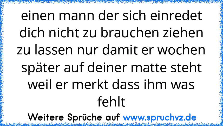 einen mann der sich einredet dich nicht zu brauchen ziehen zu lassen nur damit er wochen später auf deiner matte steht weil er merkt dass ihm was fehlt