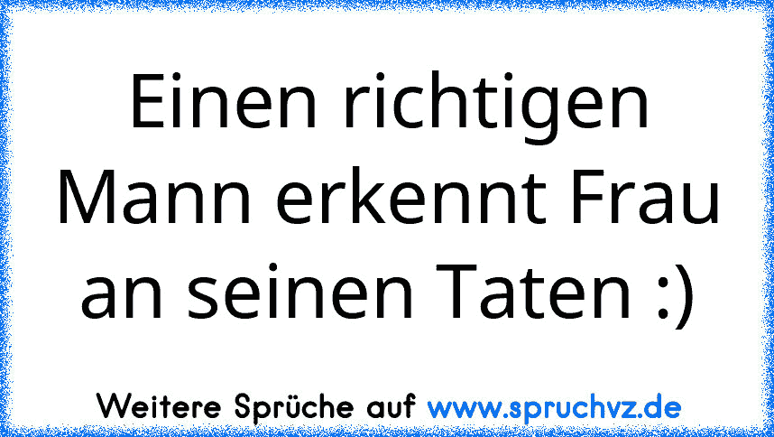 Einen richtigen Mann erkennt Frau an seinen Taten :)