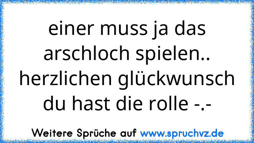 einer muss ja das arschloch spielen..
herzlichen glückwunsch du hast die rolle -.-