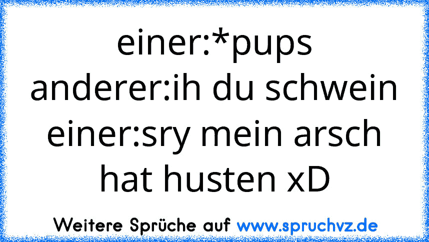 einer:*pups
anderer:ih du schwein
einer:sry mein arsch hat husten xD