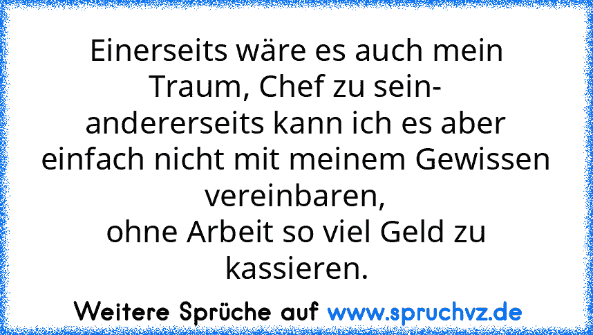 Einerseits wäre es auch mein Traum, Chef zu sein-
andererseits kann ich es aber einfach nicht mit meinem Gewissen vereinbaren,
ohne Arbeit so viel Geld zu kassieren.