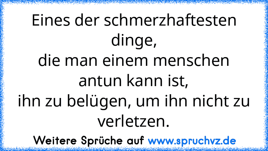 Eines der schmerzhaftesten dinge,
die man einem menschen antun kann ist,
ihn zu belügen, um ihn nicht zu verletzen.