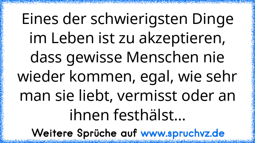 Eines der schwierigsten Dinge im Leben ist zu akzeptieren, dass gewisse Menschen nie wieder kommen, egal, wie sehr man sie liebt, vermisst oder an ihnen festhälst…