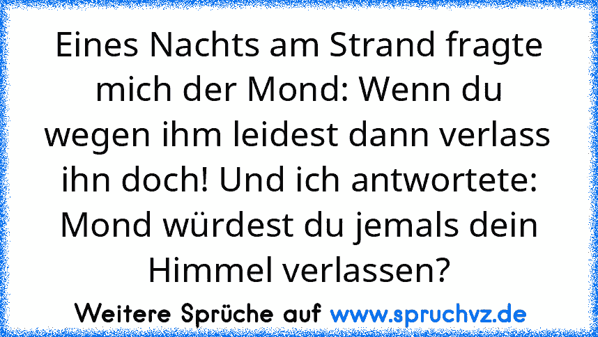 Eines Nachts am Strand fragte mich der Mond: Wenn du wegen ihm leidest dann verlass ihn doch! Und ich antwortete: Mond würdest du jemals dein Himmel verlassen?