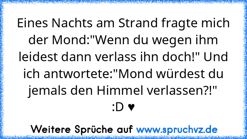 Eines Nachts am Strand fragte mich der Mond:"Wenn du wegen ihm leidest dann verlass ihn doch!" Und ich antwortete:"Mond würdest du jemals den Himmel verlassen?!"
:D ♥