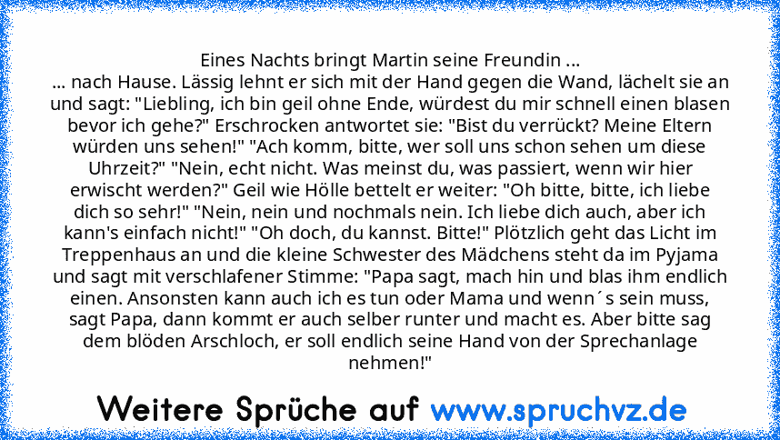 Eines Nachts bringt Martin seine Freundin ...
... nach Hause. Lässig lehnt er sich mit der Hand gegen die Wand, lächelt sie an und sagt: "Liebling, ich bin geil ohne Ende, würdest du mir schnell einen blasen bevor ich gehe?" Erschrocken antwortet sie: "Bist du verrückt? Meine Eltern würden uns sehen!" "Ach komm, bitte, wer soll uns schon sehen um diese Uhrzeit?" "Nein, echt nicht. Was meinst du, w...