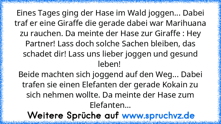 Eines Tages ging der Hase im Wald joggen... Dabei traf er eine Giraffe die gerade dabei war Marihuana zu rauchen. Da meinte der Hase zur Giraffe : Hey Partner! Lass doch solche Sachen bleiben, das schadet dir! Lass uns lieber joggen und gesund leben! 
Beide machten sich joggend auf den Weg... Dabei trafen sie einen Elefanten der gerade Kokain zu sich nehmen wollte. Da meinte der Hase zum Elefan...