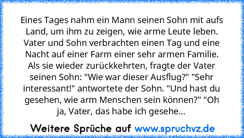 Eines Tages nahm ein Mann seinen Sohn mit aufs Land, um ihm zu zeigen, wie arme Leute leben. Vater und Sohn verbrachten einen Tag und eine Nacht auf einer Farm einer sehr armen Familie.
Als sie wieder zurückkehrten, fragte der Vater seinen Sohn: "Wie war dieser Ausflug?" "Sehr interessant!" antwortete der Sohn. "Und hast du gesehen, wie arm Menschen sein können?" "Oh ja, Vater, das habe ich gesehe...