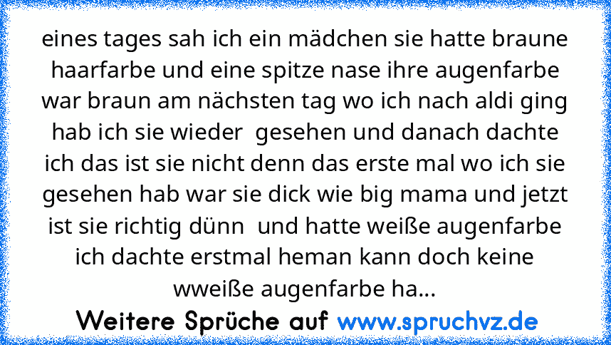 eines tages sah ich ein mädchen sie hatte braune haarfarbe und eine spitze nase ihre augenfarbe war braun am nächsten tag wo ich nach aldi ging hab ich sie wieder  gesehen und danach dachte ich das ist sie nicht denn das erste mal wo ich sie gesehen hab war sie dick wie big mama und jetzt ist sie richtig dünn  und hatte weiße augenfarbe ich dachte erstmal heman kann doch keine wweiße augenfarbe...