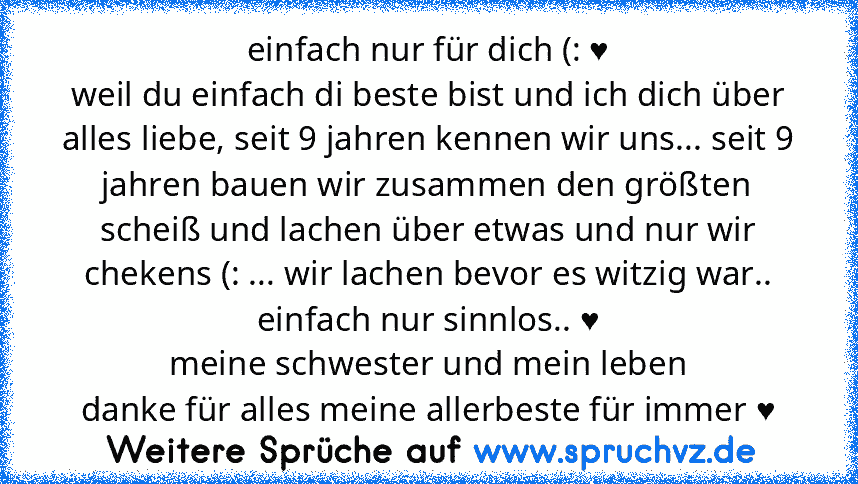 einfach nur für dich (: ♥
weil du einfach di beste bist und ich dich über alles liebe, seit 9 jahren kennen wir uns... seit 9 jahren bauen wir zusammen den größten scheiß und lachen über etwas und nur wir chekens (: ... wir lachen bevor es witzig war.. einfach nur sinnlos.. ♥
meine schwester und mein leben
danke für alles meine allerbeste für immer ♥