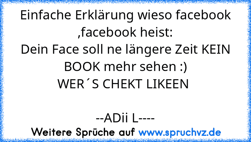 Einfache Erklärung wieso facebook ,facebook heist:
Dein Face soll ne längere Zeit KEIN BOOK mehr sehen :)
WER´S CHEKT LIKEEN 
                                                                 --ADii L----