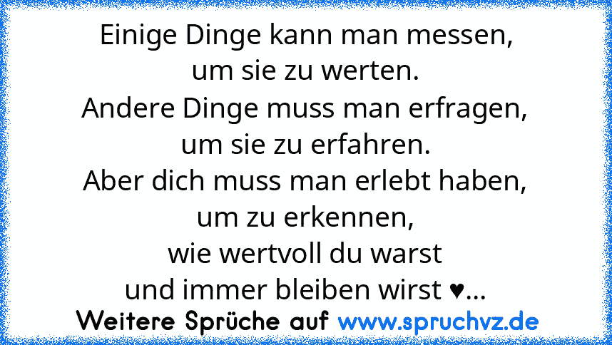 Einige Dinge kann man messen,
um sie zu werten.
Andere Dinge muss man erfragen,
um sie zu erfahren.
Aber dich muss man erlebt haben,
um zu erkennen,
wie wertvoll du warst
und immer bleiben wirst ♥...