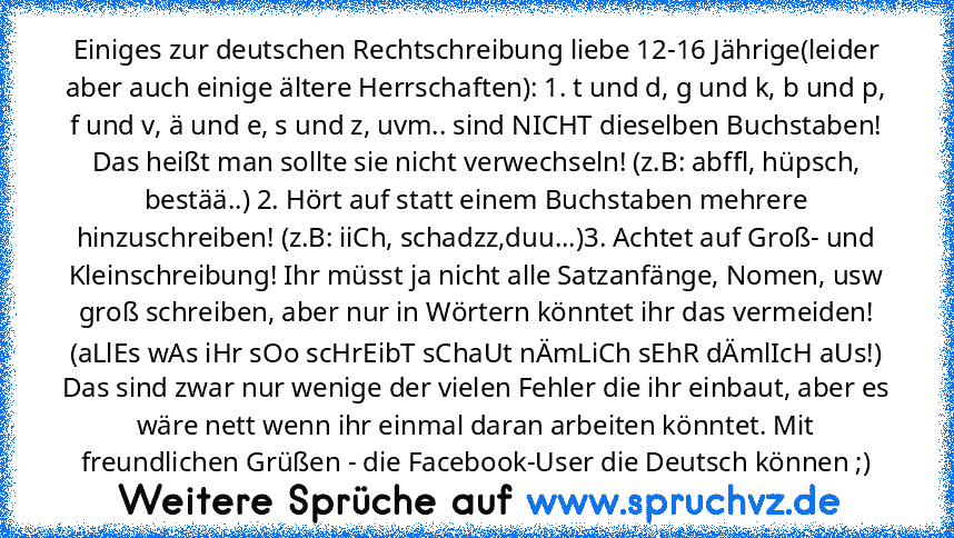 Einiges zur deutschen Rechtschreibung liebe 12-16 Jährige(leider aber auch einige ältere Herrschaften): 1. t und d, g und k, b und p, f und v, ä und e, s und z, uvm.. sind NICHT dieselben Buchstaben! Das heißt man sollte sie nicht verwechseln! (z.B: abffl, hüpsch, bestää..) 2. Hört auf statt einem Buchstaben mehrere hinzuschreiben! (z.B: iiCh, schadzz,duu...)3. Achtet auf Groß- und Kleinschreib...