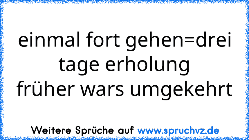 einmal fort gehen=drei tage erholung
früher wars umgekehrt