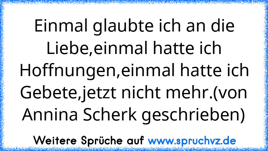 Einmal glaubte ich an die Liebe,einmal hatte ich Hoffnungen,einmal hatte ich Gebete,jetzt nicht mehr.(von Annina Scherk geschrieben)