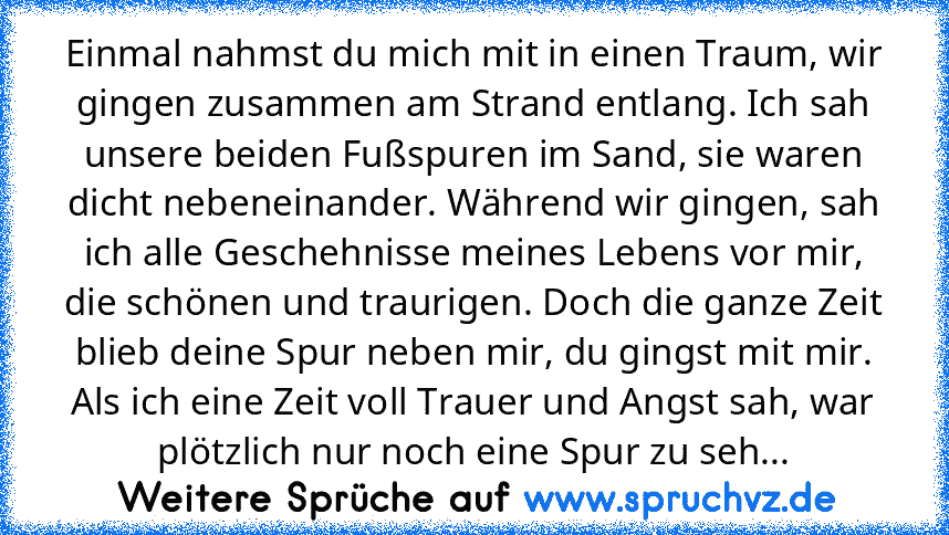 Einmal nahmst du mich mit in einen Traum, wir gingen zusammen am Strand entlang. Ich sah unsere beiden Fußspuren im Sand, sie waren dicht nebeneinander. Während wir gingen, sah ich alle Geschehnisse meines Lebens vor mir, die schönen und traurigen. Doch die ganze Zeit blieb deine Spur neben mir, du gingst mit mir. Als ich eine Zeit voll Trauer und Angst sah, war plötzlich nur noch eine Spur zu ...