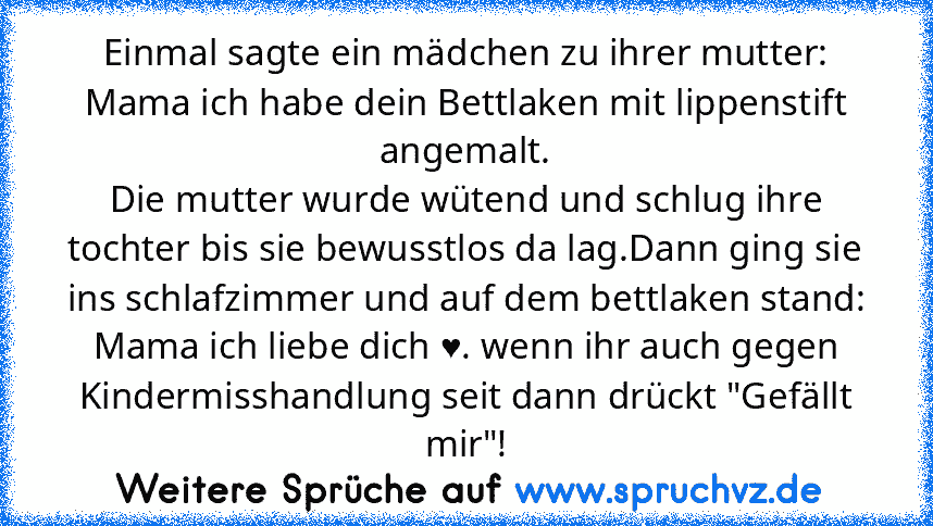 Einmal sagte ein mädchen zu ihrer mutter: Mama ich habe dein Bettlaken mit lippenstift angemalt.
Die mutter wurde wütend und schlug ihre tochter bis sie bewusstlos da lag.Dann ging sie ins schlafzimmer und auf dem bettlaken stand: Mama ich liebe dich ♥. wenn ihr auch gegen Kindermisshandlung seit dann drückt "Gefällt mir"!