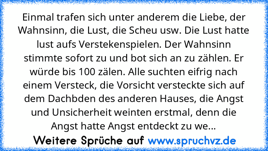 Einmal trafen sich unter anderem die Liebe, der Wahnsinn, die Lust, die Scheu usw. Die Lust hatte lust aufs Verstekenspielen. Der Wahnsinn stimmte sofort zu und bot sich an zu zählen. Er würde bis 100 zälen. Alle suchten eifrig nach einem Versteck, die Vorsicht versteckte sich auf dem Dachbden des anderen Hauses, die Angst und Unsicherheit weinten erstmal, denn die Angst hatte Angst entdeckt zu we...