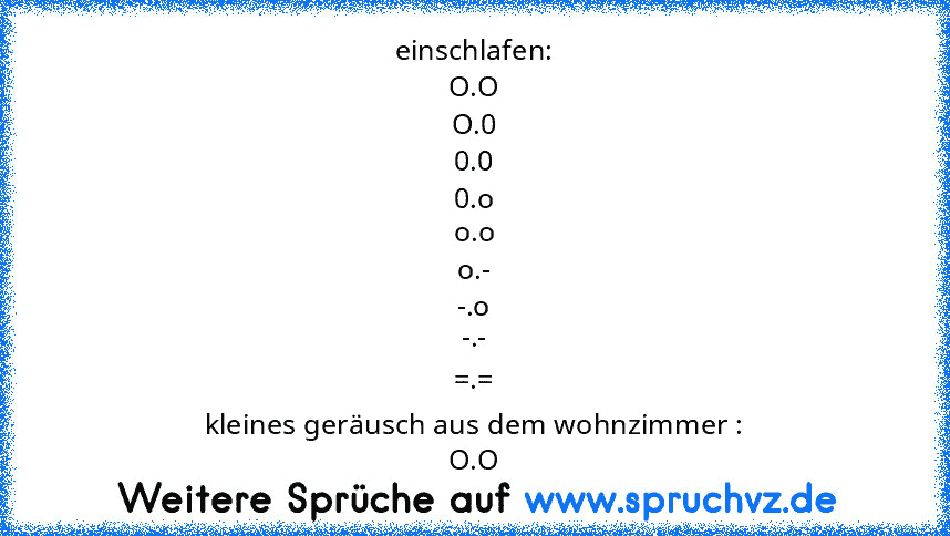 einschlafen:
O.O
O.0
0.0
0.o
o.o
o.-
-.o
-.-
=.=
kleines geräusch aus dem wohnzimmer :
O.O