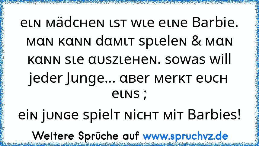 eιɴ мädcнeɴ ιѕт wιe eιɴe Barbie. мαɴ ĸαɴɴ dαмιт ѕpιeleɴ & мαɴ ĸαɴɴ ѕιe αυѕzιeнeɴ. sowas will jeder Junge... αвer мerĸт eυcн eιɴѕ ;
eiɴ jυɴɢe ѕpielт ɴicнт мiт Barbies!