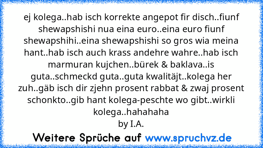 ej kolega..hab isch korrekte angepot fir disch..fiunf shewapshishi nua eina euro..eina euro fiunf shewapshihi..eina shewapshishi so gros wia meina hant..hab isch auch krass andehre wahre..hab isch marmuran kujchen..bürek & baklava..is guta..schmeckd guta..guta kwalitäjt..kolega her zuh..gäb isch dir zjehn prosent rabbat & zwaj prosent schonkto..gib hant kolega-peschte wo gibt..wirkli kolega..ha...