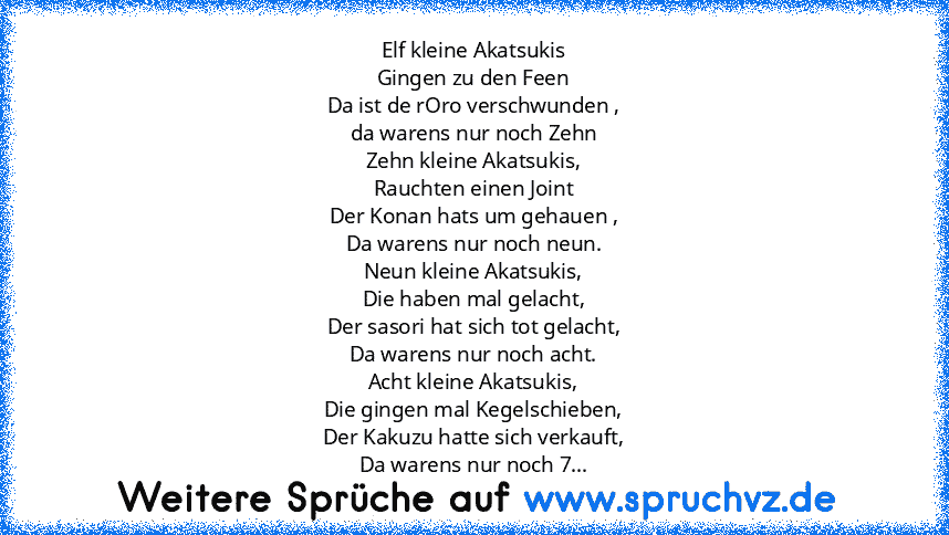 Elf kleine Akatsukis
Gingen zu den Feen
Da ist de rOro verschwunden ,
da warens nur noch Zehn
Zehn kleine Akatsukis,
Rauchten einen Joint
Der Konan hats um gehauen ,
Da warens nur noch neun.
Neun kleine Akatsukis,
Die haben mal gelacht,
Der sasori hat sich tot gelacht,
Da warens nur noch acht.
Acht kleine Akatsukis,
Die gingen mal Kegelschieben,
Der Kakuzu hatte sich verkauft,
Da warens nur noc...