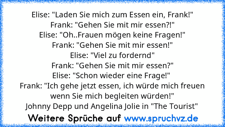 Elise: "Laden Sie mich zum Essen ein, Frank!"
Frank: "Gehen Sie mit mir essen?!"
Elise: "Oh..Frauen mögen keine Fragen!"
Frank: "Gehen Sie mit mir essen!"
Elise: "Viel zu fordernd"
Frank: "Gehen Sie mit mir essen?"
Elise: "Schon wieder eine Frage!" 
Frank: "Ich gehe jetzt essen, ich würde mich freuen wenn Sie mich begleiten würden!"
Johnny Depp und Angelina Jolie in "The Tourist"