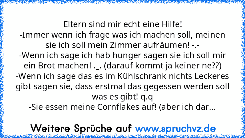 Eltern sind mir echt eine Hilfe!
-Immer wenn ich frage was ich machen soll, meinen sie ich soll mein Zimmer aufräumen! -.-
-Wenn ich sage ich hab hunger sagen sie ich soll mir ein Brot machen! ._. (darauf kommt ja keiner ne??)
-Wenn ich sage das es im Kühlschrank nichts Leckeres gibt sagen sie, dass erstmal das gegessen werden soll was es gibt! q.q
-Sie essen meine Cornflakes auf! (aber ich dar...