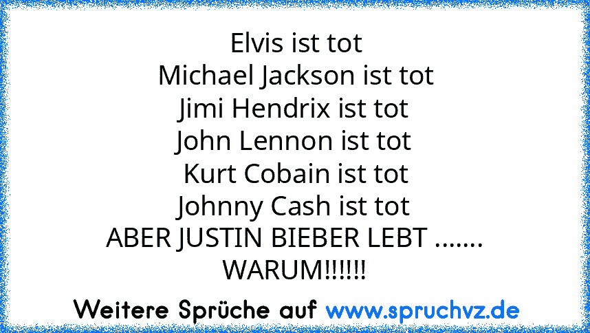 Elvis ist tot
Michael Jackson ist tot
Jimi Hendrix ist tot
John Lennon ist tot
Kurt Cobain ist tot
Johnny Cash ist tot
ABER JUSTIN BIEBER LEBT ....... WARUM!!!!!!