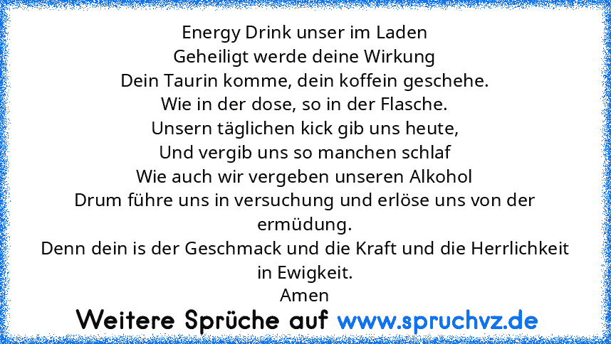 Energy Drink unser im Laden
Geheiligt werde deine Wirkung
Dein Taurin komme, dein koffein geschehe.
Wie in der dose, so in der Flasche.
Unsern täglichen kick gib uns heute,
Und vergib uns so manchen schlaf
Wie auch wir vergeben unseren Alkohol
Drum führe uns in versuchung und erlöse uns von der ermüdung.
Denn dein is der Geschmack und die Kraft und die Herrlichkeit in Ewigkeit.
Amen