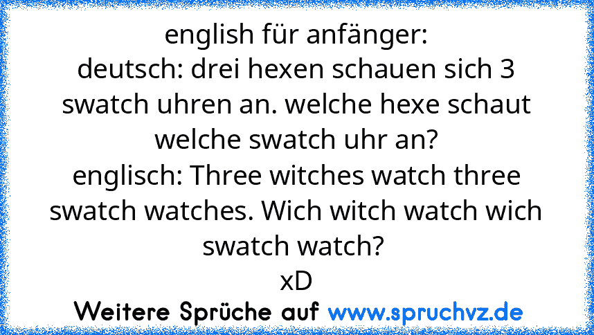 english für anfänger:
deutsch: drei hexen schauen sich 3 swatch uhren an. welche hexe schaut welche swatch uhr an?
englisch: Three witches watch three swatch watches. Wich witch watch wich swatch watch? 
xD