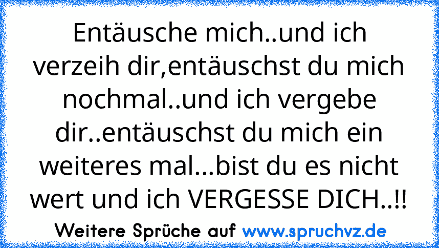 Entäusche mich..und ich verzeih dir,entäuschst du mich nochmal..und ich vergebe dir..entäuschst du mich ein weiteres mal...bist du es nicht wert und ich VERGESSE DICH..!!