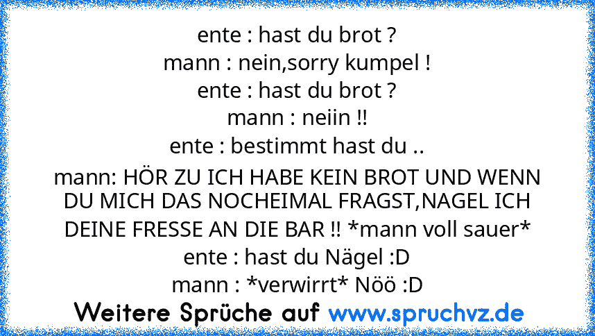 ente : hast du brot ?
mann : nein,sorry kumpel !
ente : hast du brot ?
mann : neiin !!
ente : bestimmt hast du ..
mann: HÖR ZU ICH HABE KEIN BROT UND WENN DU MICH DAS NOCHEIMAL FRAGST,NAGEL ICH DEINE FRESSE AN DIE BAR !! *mann voll sauer*
ente : hast du Nägel :D
mann : *verwirrt* Nöö :D