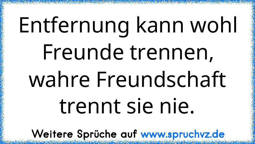 Entfernung kann wohl Freunde trennen, wahre Freundschaft trennt sie nie.