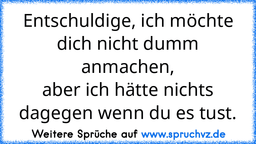 Entschuldige, ich möchte dich nicht dumm anmachen,
aber ich hätte nichts dagegen wenn du es tust.