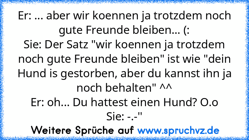 Er: ... aber wir koennen ja trotzdem noch gute Freunde bleiben... (:
Sie: Der Satz "wir koennen ja trotzdem noch gute Freunde bleiben" ist wie "dein Hund is gestorben, aber du kannst ihn ja noch behalten" ^^
Er: oh... Du hattest einen Hund? O.o
Sie: -.-''