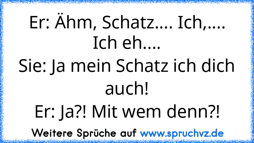 Er: Ähm, Schatz.... Ich,.... Ich eh....
Sie: Ja mein Schatz ich dich auch!
Er: Ja?! Mit wem denn?!