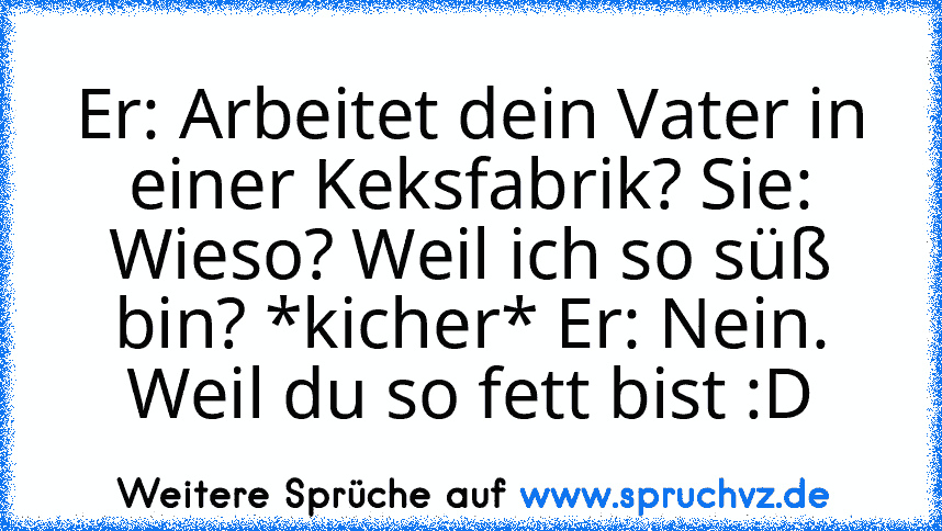 Er: Arbeitet dein Vater in einer Keksfabrik? Sie: Wieso? Weil ich so süß bin? *kicher* Er: Nein. Weil du so fett bist :D