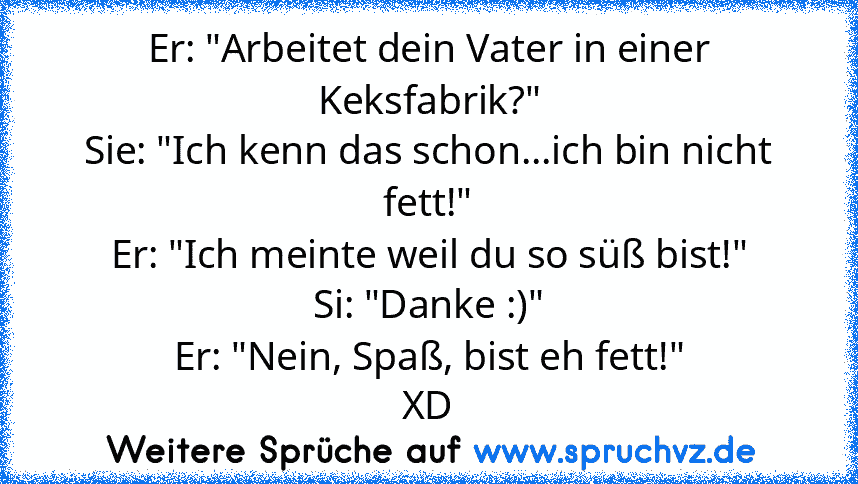 Er: "Arbeitet dein Vater in einer Keksfabrik?"
Sie: "Ich kenn das schon...ich bin nicht fett!"
Er: "Ich meinte weil du so süß bist!"
Si: "Danke :)"
Er: "Nein, Spaß, bist eh fett!"
XD