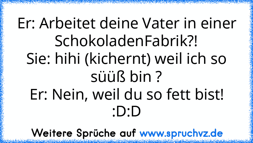 Er: Arbeitet deine Vater in einer SchokoladenFabrik?!
Sie: hihi (kichernt) weil ich so süüß bin ?
Er: Nein, weil du so fett bist!
:D:D