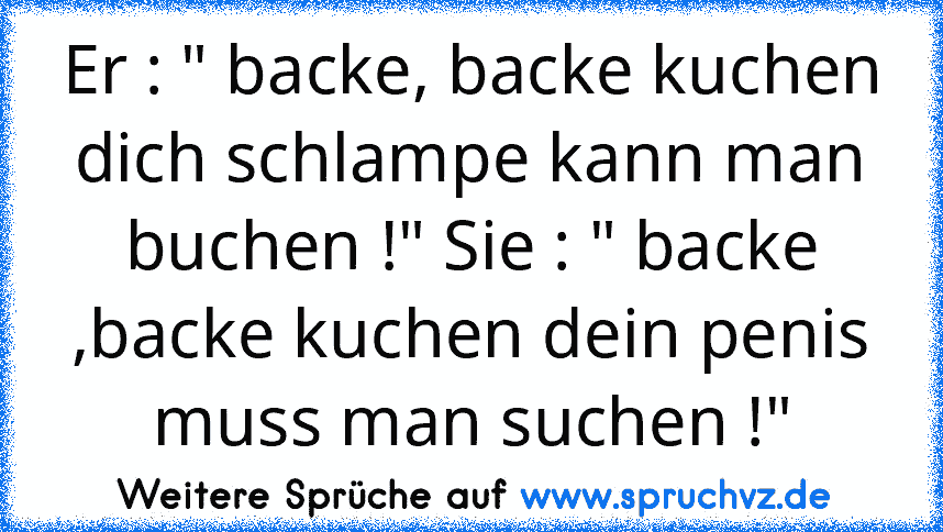 Er : " backe, backe kuchen dich schlampe kann man buchen !" Sie : " backe ,backe kuchen dein penis muss man suchen !"