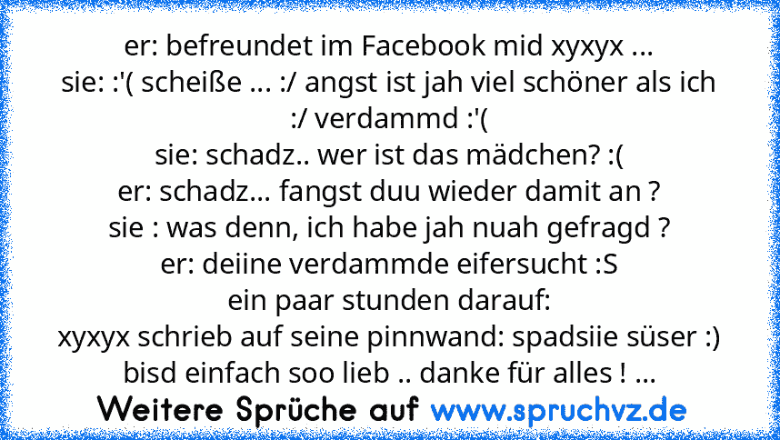 er: befreundet im Facebook mid xyxyx ...
sie: :'( scheiße ... :/ angst ist jah viel schöner als ich :/ verdammd :'(
sie: schadz.. wer ist das mädchen? :(
er: schadz... fangst duu wieder damit an ?
sie : was denn, ich habe jah nuah gefragd ?
er: deiine verdammde eifersucht :S
ein paar stunden darauf:
xyxyx schrieb auf seine pinnwand: spadsiie süser :) bisd einfach soo lieb .. danke für alles ! ...