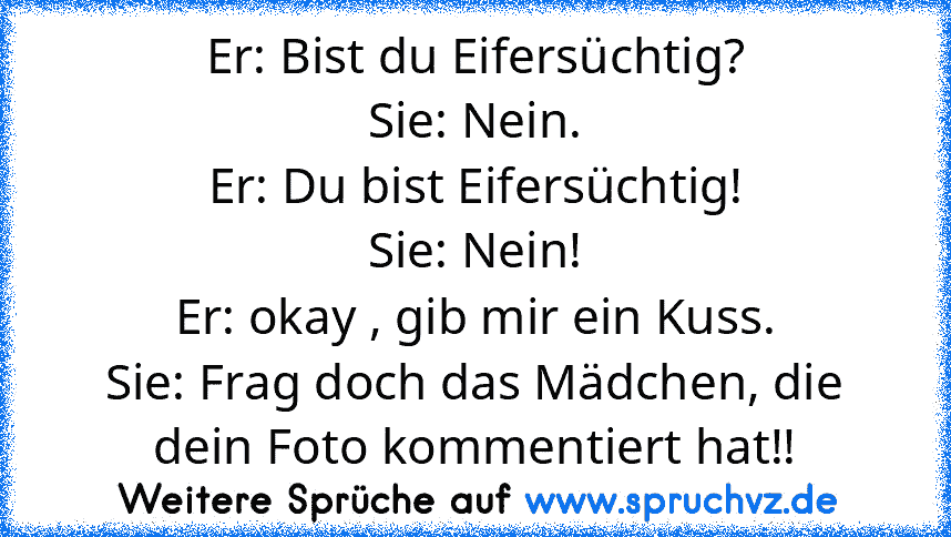 Er: Bist du Eifersüchtig?
Sie: Nein.
Er: Du bist Eifersüchtig!
Sie: Nein!
Er: okay , gib mir ein Kuss.
Sie: Frag doch das Mädchen, die dein Foto kommentiert hat!!