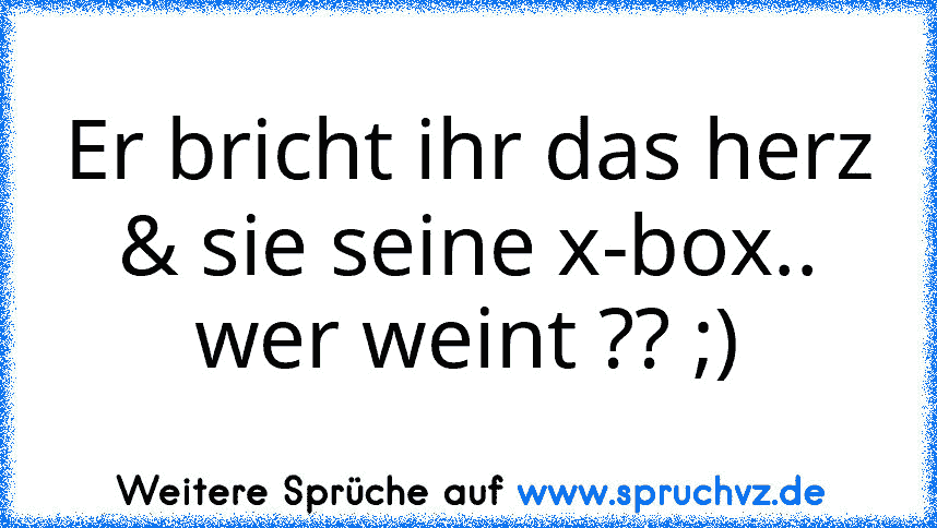 Er bricht ihr das herz & sie seine x-box..
wer weint ?? ;)