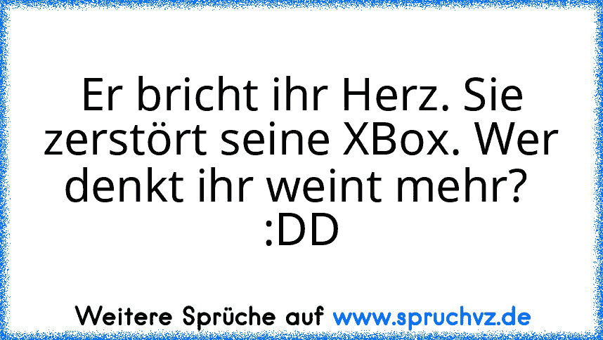 Er bricht ihr Herz. Sie zerstört seine XBox. Wer denkt ihr weint mehr? 
:DD