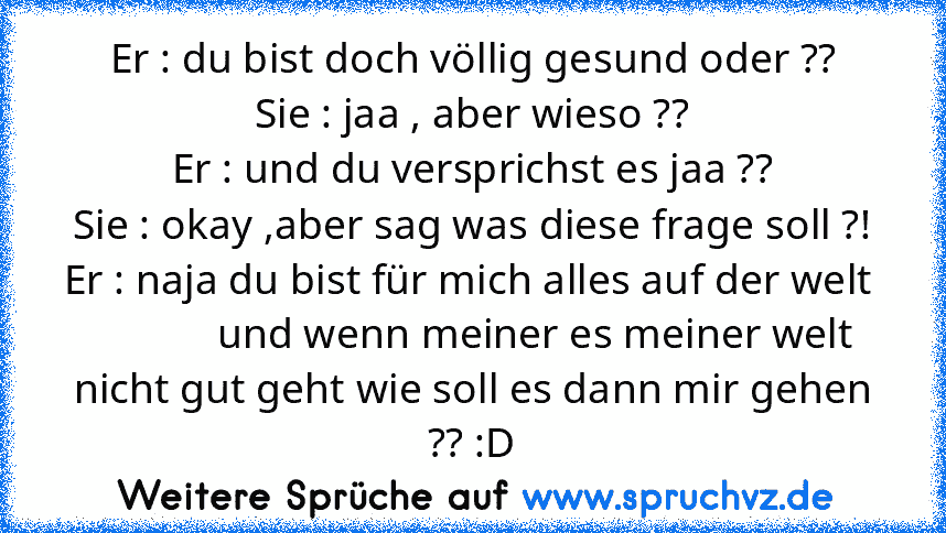 Er : du bist doch völlig gesund oder ??
Sie : jaa , aber wieso ??
Er : und du versprichst es jaa ??
Sie : okay ,aber sag was diese frage soll ?!
Er : naja du bist für mich alles auf der welt              und wenn meiner es meiner welt nicht gut geht wie soll es dann mir gehen ?? :D