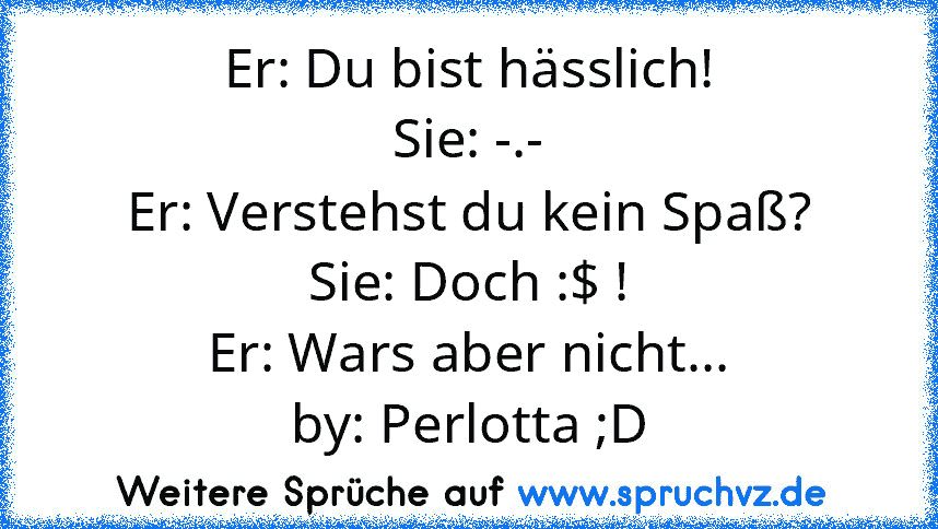 Er: Du bist hässlich!
Sie: -.-
Er: Verstehst du kein Spaß?
Sie: Doch :$ !
Er: Wars aber nicht...
by: Perlotta ;D