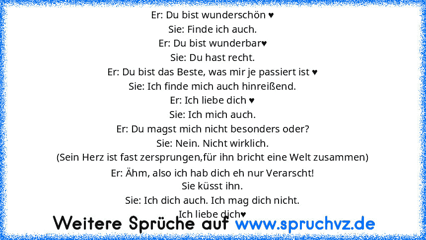 Er: Du bist wunderschön ♥
Sie: Finde ich auch.
Er: Du bist wunderbar♥
Sie: Du hast recht.
Er: Du bist das Beste, was mir je passiert ist ♥
Sie: Ich finde mich auch hinreißend.
Er: Ich liebe dich ♥
Sie: Ich mich auch.
Er: Du magst mich nicht besonders oder?
Sie: Nein. Nicht wirklich.
(Sein Herz ist fast zersprungen,für ihn bricht eine Welt zusammen)
Er: Ähm, also ich hab dich eh nur Verarscht!
S...