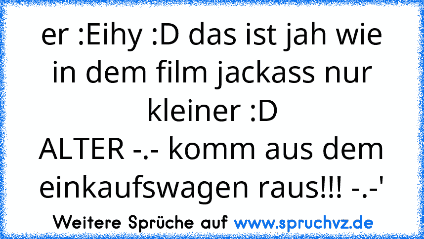 er :Eihy :D das ist jah wie in dem film jackass nur kleiner :D
ALTER -.- komm aus dem einkaufswagen raus!!! -.-'